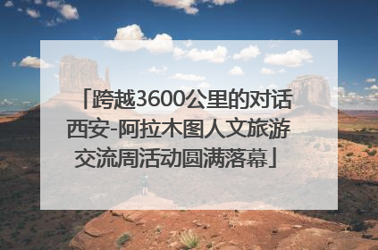 跨越3600公里的对话 西安-阿拉木图人文旅游交流周活动圆满落幕