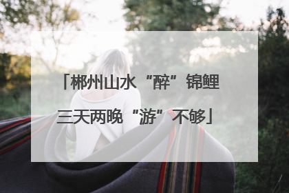 郴州山水“醉”锦鲤 三天两晚“游”不够