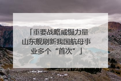重要战略威慑力量 山东舰刷新我国航母事业多个“首次”