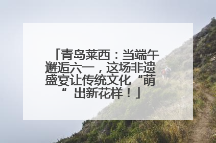 青岛莱西：当端午邂逅六一，这场非遗盛宴让传统文化“萌”出新花样！