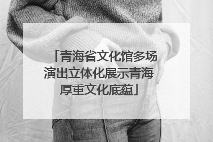青海省文化馆多场演出立体化展示青海厚重文化底蕴
