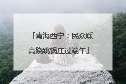 青海西宁：民众踩高跷跳锅庄过端午