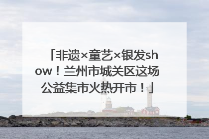 非遗×童艺×银发show！兰州市城关区这场公益集市火热开市！