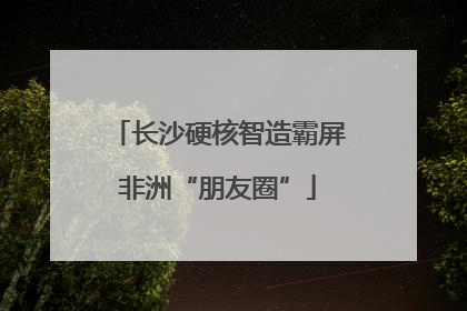 长沙硬核智造霸屏非洲“朋友圈”