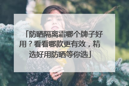防晒隔离霜哪个牌子好用？看看哪款更有效，精选好用防晒等你选
