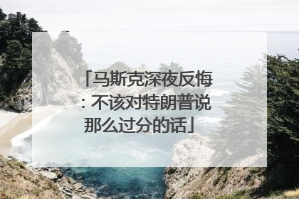 马斯克深夜反悔：不该对特朗普说那么过分的话