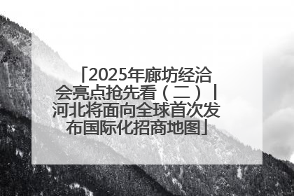 2025年廊坊经洽会亮点抢先看（二）丨河北将面向全球首次发布国际化招商地图