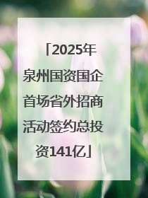2025年泉州国资国企首场省外招商活动签约总投资141亿