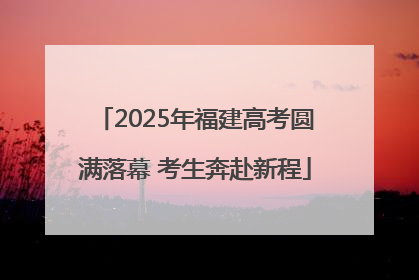 2025年福建高考圆满落幕 考生奔赴新程