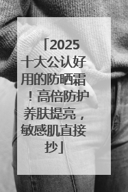2025十大公认好用的防晒霜！高倍防护养肤提亮，敏感肌直接抄