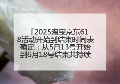 2025淘宝京东618活动开始到结束时间表确定：从5月13号开始到6月18号结束共持续37天附618红包口令及选购攻略一览