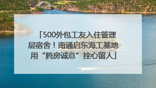500外包工友入住管理层宿舍！南通启东海工基地用“腾房诚意”拴心留人