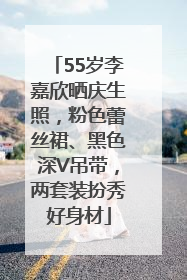 55岁李嘉欣晒庆生照，粉色蕾丝裙、黑色深V吊带，两套装扮秀好身材