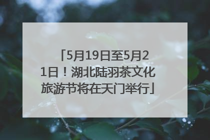 5月19日至5月21日！湖北陆羽茶文化旅游节将在天门举行