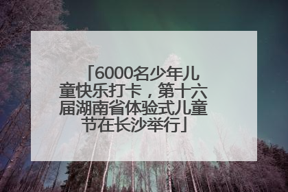 6000名少年儿童快乐打卡，第十六届湖南省体验式儿童节在长沙举行